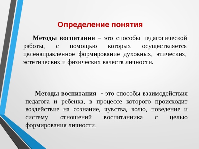 Определение понятия Методы воспитания – это способы педагогической работы, с помощью которых осуществляется целенаправленное формирование духовных, этических, эстетических и физических качеств личности. Методы воспитания - это способы взаимодействия педагога и ребенка, в процессе которого происходит воздействие на сознание, чувства, волю, поведение и систему отношений воспитанника с целью формирования личности . 
