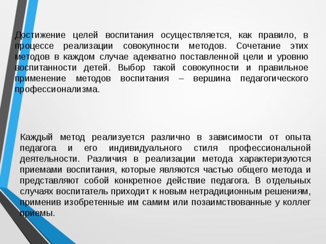 Достижение целей воспитания осуществляется, как правило, в процессе реализации совокупности методов. Сочетание этих методов в каждом случае адекватно поставленной цели и уровню воспитанности детей. Выбор такой совокупности и правильное применение методов воспитания – вершина педагогического профессионализма. Каждый метод реализуется различно в зависимости от опыта педагога и его индивидуального стиля профессиональной деятельности. Различия в реализации метода характеризуются приемами воспитания, которые являются частью общего метода и представляют собой конкретное действие педагога. В отдельных случаях воспитатель приходит к новым нетрадиционным решениям, применив изобретенные им самим или позаимствованные у коллег приемы. 