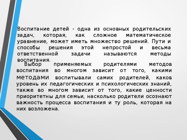 Воспитание детей - одна из основных родительских задач, которая, как сложное математическое уравнение, может иметь множество решений. Пути и способы решения этой непростой и весьма ответственной задачи называются методы воспитания. Выбор применяемых родителями методов воспитания во многом зависит от того, какими методами воспитывали самих родителей, каков уровень их педагогических и психологических знаний, также во многом зависит от того, какие ценности приоритетны для семьи, насколько родители осознают важность процесса воспитания и ту роль, которая на них возложена. 