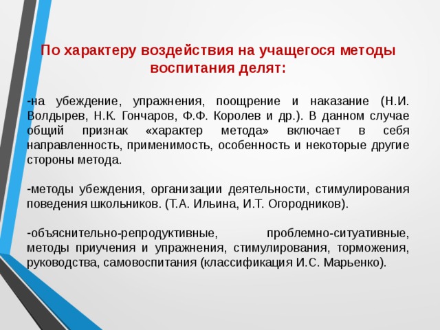 По характеру воздействия на учащегося методы воспитания делят:  на убеждение, упражнения, поощрение и наказание (Н.И. Волдырев, Н.К. Гончаров, Ф.Ф. Королев и др.). В данном случае общий признак «характер метода» включает в себя направленность, применимость, особенность и некоторые другие стороны метода. методы убеждения, организации деятельности, стимулирования поведения школьников. (Т.А. Ильина, И.Т. Огородников).  объяснительно-репродуктивные, проблемно-ситуативные, методы приучения и упражнения, стимулирования, торможения, руководства, самовоспитания (классификация И.С. Марьенко). 
