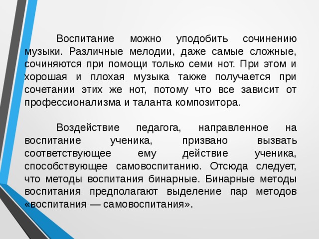  Воспитание можно уподобить сочинению музыки. Различные мелодии, даже самые сложные, сочиняются при помощи только семи нот. При этом и хорошая и плохая музыка также получается при сочетании этих же нот, потому что все зависит от профессионализма и таланта композитора.  Воздействие педагога, направленное на воспитание ученика, призвано вызвать соответствующее ему действие ученика, способствующее самовоспитанию. Отсюда следует, что методы воспитания бинарные. Бинарные методы воспитания предполагают выделение пар методов «воспитания — самовоспитания».  