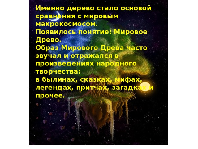 Именно дерево стало основой сравнения с мировым макрокосмосом. Появилось понятие: Мировое Древо. Образ Мирового Древа часто звучал и отражался в произведениях народного творчества: в былинах, сказках, мифах, легендах, притчах, загадках и прочее. 