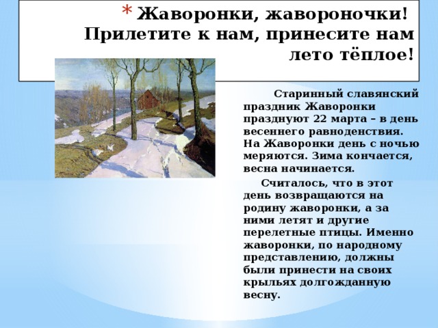 Жаворонки, жавороночки!  Прилетите к нам, принесите нам лето тёплое!     Старинный славянский праздник Жаворонки празднуют 22 марта – в день весеннего равноденствия. На Жаворонки день с ночью меряются. Зима кончается, весна начинается.  Считалось, что в этот день возвращаются на родину жаворонки, а за ними летят и другие перелетные птицы. Именно жаворонки, по народному представлению, должны были принести на своих крыльях долгожданную весну. 