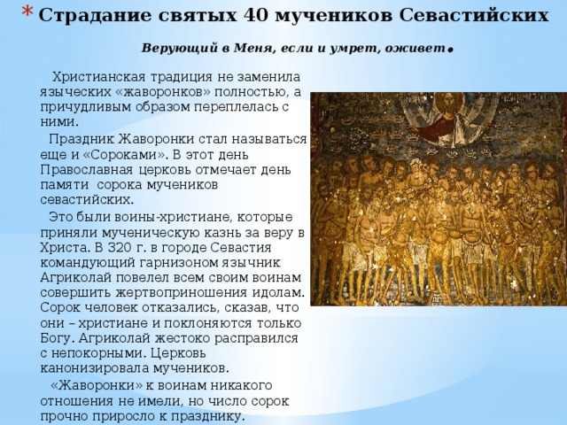 Страдание святых 40 мучеников Севастийских   Верующий в Меня, если и умрет, оживет .  Христианская традиция не заменила языческих «жаворонков» полностью, а причудливым образом переплелась с ними.  Праздник Жаворонки стал называться еще и «Сороками». В этот день Православная церковь отмечает день памяти сорока мучеников севастийских.  Это были воины-христиане, которые приняли мученическую казнь за веру в Христа. В 320 г. в городе Севастия командующий гарнизоном язычник Агриколай повелел всем своим воинам совершить жертвоприношения идолам. Сорок человек отказались, сказав, что они – христиане и поклоняются только Богу. Агриколай жестоко расправился с непокорными. Церковь канонизировала мучеников.  «Жаворонки» к воинам никакого отношения не имели, но число сорок прочно приросло к празднику. «Жаворонок за собой сорок птиц привел».    