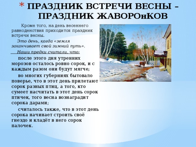 ПРАЗДНИК ВСТРЕЧИ ВЕСНЫ – ПРАЗДНИК ЖАВОРОнКОВ  Кроме того, на день весеннего равноденствия приходится праздник встречи весны.  Это день, когда «земля заканчивает свой зимний путь».  Наши предки считали, что:  после этого дня утренних морозов осталось ровно сорок, и с каждым разом они будут мягче;  во многих губерниях бытовало поверье, что в этот день прилетают сорок разных птиц, а того, кто сумеет насчитать в этот день сорок птичек, того весна вознаградит сорока дарами;  считалось также, что в этот день сорока начинает строить своё гнездо и кладёт в него сорок палочек. 
