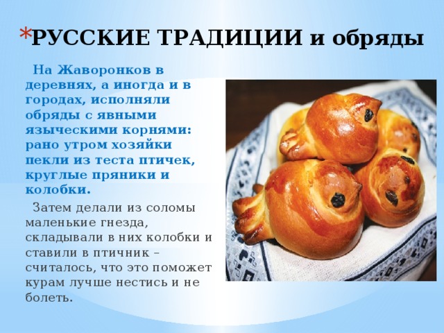 РУССКИЕ ТРАДИЦИИ и обряды  На Жаворонков в деревнях, а иногда и в городах, исполняли обряды с явными языческими корнями: рано утром хозяйки пекли из теста птичек, круглые пряники и колобки.   Затем делали из соломы маленькие гнезда, складывали в них колобки и ставили в птичник – считалось, что это поможет курам лучше нестись и не болеть. 