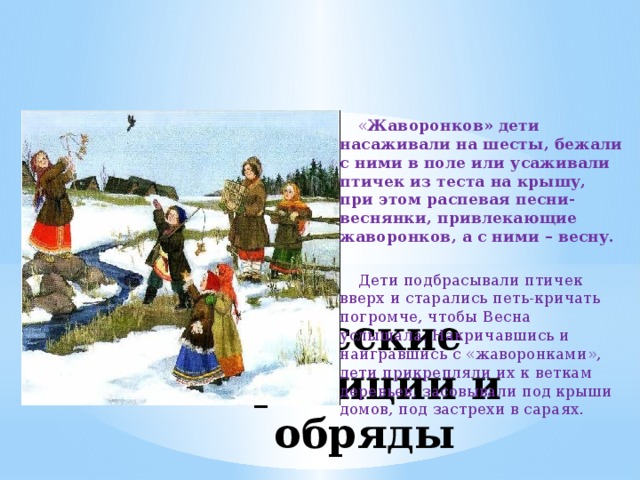  « Жаворонков» дети насаживали на шесты, бежали с ними в поле или усаживали птичек из теста на крышу, при этом распевая песни-веснянки, привлекающие жаворонков, а с ними – весну.  Дети подбрасывали птичек вверх и старались петь-кричать погромче, чтобы Весна услышала. Накричавшись и наигравшись с «жаворонками», дети прикрепляли их к веткам деревьев, засовывали под крыши домов, под застрехи в сараях. Русские традиции и обряды 