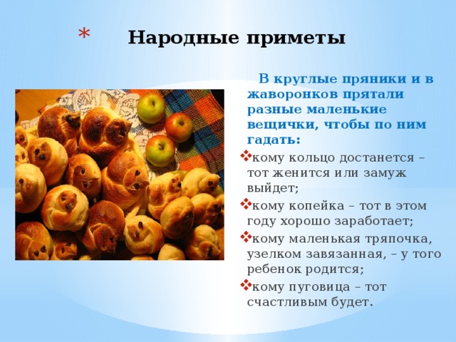 Народные приметы  В круглые пряники и в жаворонков прятали разные маленькие вещички, чтобы по ним гадать: кому кольцо достанется – тот женится или замуж выйдет; кому копейка – тот в этом году хорошо заработает; кому маленькая тряпочка, узелком завязанная, – у того ребенок родится; кому пуговица – тот счастливым будет. 