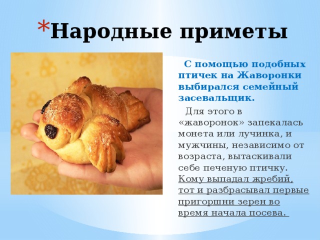 Народные приметы  С помощью подобных птичек на Жаворонки выбирался семейный засевальщик.  Для этого в «жаворонок» запекалась монета или лучинка, и мужчины, независимо от возраста, вытаскивали себе печеную птичку. Кому выпадал жребий, тот и разбрасывал первые пригоршни зерен во время начала посева. 