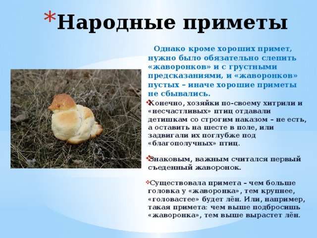 Народные приметы  Однако кроме хороших примет, нужно было обязательно слепить «жаворонков» и с грустными предсказаниями, и «жаворонков» пустых – иначе хорошие приметы не сбывались. Конечно, хозяйки по-своему хитрили и «несчастливых» птиц отдавали детишкам со строгим наказом – не есть, а оставить на шесте в поле, или задвигали их поглубже под «благополучных» птиц.  Знаковым, важным считался первый съеденный жаворонок.   Существовала примета – чем больше головка у «жаворонка», тем крупнее, «головастее» будет лён. Или, например, такая примета: чем выше подбросишь «жаворонка», тем выше вырастет лён.  