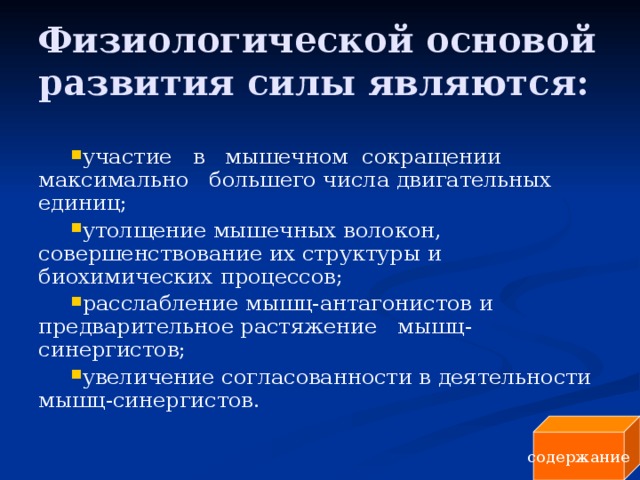 Физиологической основой развития силы являются: участие в мышечном сокращении максимально большего числа двигательных единиц; утолщение мышечных волокон, совершенствование их структуры и биохимических процессов; расслабление мышц-антагонистов и предварительное растяжение мышц-синергистов; увеличение согласованности в деятельности мышц-синергистов. содержание 
