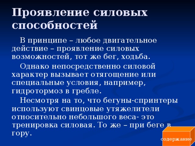 Проявление силовых способностей В принципе – любое двигательное действие – проявление силовых возможностей, тот же бег, ходьба. Однако непосредственно силовой характер вызывает отягощение или специальные условия, например, гидротормоз в гребле. Несмотря на то, что бегуны-спринтеры используют свинцовые утяжелители относительно небольшого веса- это тренировка силовая. То же – при беге в гору. содержание 