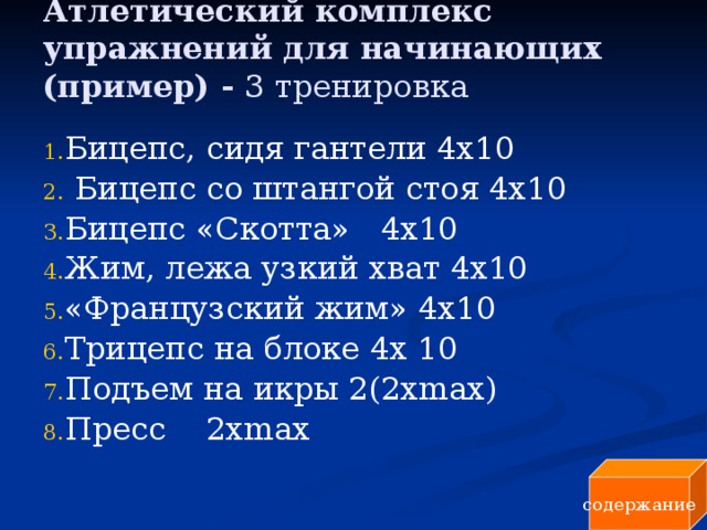 Атлетический комплекс упражнений для начинающих (пример) - 3 тренировка   Бицепс, сидя гантели 4x10  Бицепс со штангой стоя 4x10 Бицепс «Скотта» 4x10 Жим, лежа узкий хват 4x10 «Французский жим» 4x10 Трицепс на блоке 4х 10 Подъем на икры 2(2хmах) Пресс 2хmах содержание 