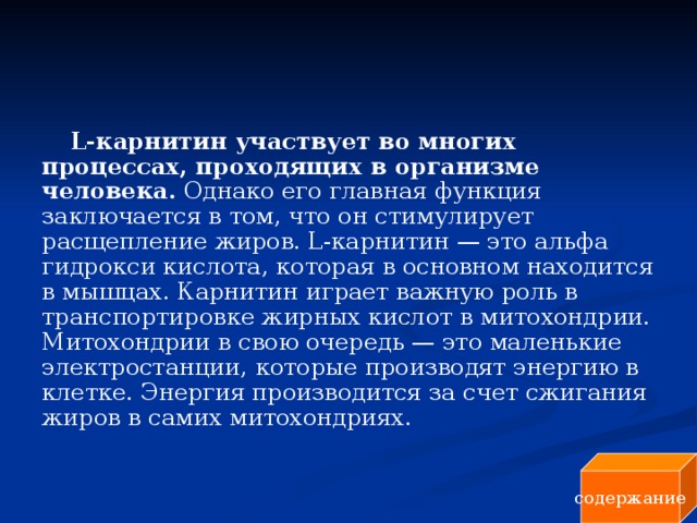 L-карнитин участвует во многих процессах, проходящих в организме человека. Однако его главная функция заключается в том, что он стимулирует расщепление жиров. L-карнитин — это альфа гидрокси кислота, которая в основном находится в мышцах. Карнитин играет важную роль в транспортировке жирных кислот в митохондрии. Митохондрии в свою очередь — это маленькие электростанции, которые производят энергию в клетке. Энергия производится за счет сжигания жиров в самих митохондриях. содержание 