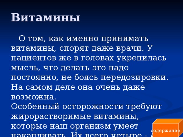 Витамины О том, как именно принимать витамины, спорят даже врачи. У пациентов же в головах укрепилась мысль, что делать это надо постоянно, не боясь передозировки. На самом деле она очень даже возможна.  Особенный осторожности требуют жирорастворимые витамины, которые наш организм умеет накапливать. Их всего четыре - A, E, D и K. содержание 