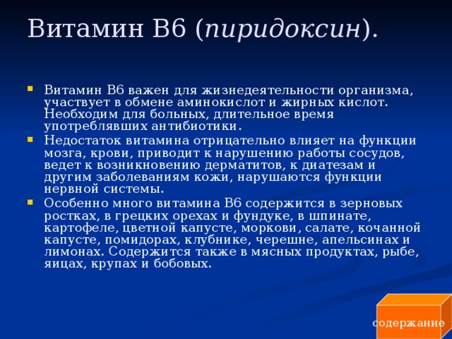 Витамин В6 ( пиридоксин ).   Витамин В6 важен для жизнедеятельности организма, участвует в обмене аминокислот и жирных кислот. Необходим для больных, длительное время употреблявших антибиотики. Недостаток витамина отрицательно влияет на функции мозга, крови, приводит к нарушению работы сосудов, ведет к возникновению дерматитов, к диатезам и другим заболеваниям кожи, нарушаются функции нервной системы. Особенно много витамина B6 содержится в зерновых ростках, в грецких орехах и фундуке, в шпинате, картофеле, цветной капусте, моркови, салате, кочанной капусте, помидорах, клубнике, черешне, апельсинах и лимонах. Содержится также в мясных продуктах, рыбе, яицах, крупах и бобовых. содержание 