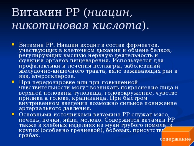 Витамин РР ( ниацин, никотиновая кислота ).  Витамин РР. Ниацин входит в состав ферментов, участвующих в клеточном дыхании и обмене белков, регулирующих высшую нервную деятельность и функции органов пищеварения. Используется для профилактики и лечения пеллагры, заболеваний желудочно-кишечного тракта, вяло заживающих ран и язв, атеросклероза. При передозировке или при повышенной чувствительности могут возникать покраснение лица и верхней половины туловища, головокружение, чувство прилива к голове, крапивница. При быстром внутривенном введении возможно сильное понижение артериального давления. Основными источниками витамина РР служат мясо, печень, почки, яйца, молоко. Содержится витамин PP также в хлебных изделиях из муки грубого помола, в крупах (особенно гречневой), бобовых, присутствует в грибах. содержание 