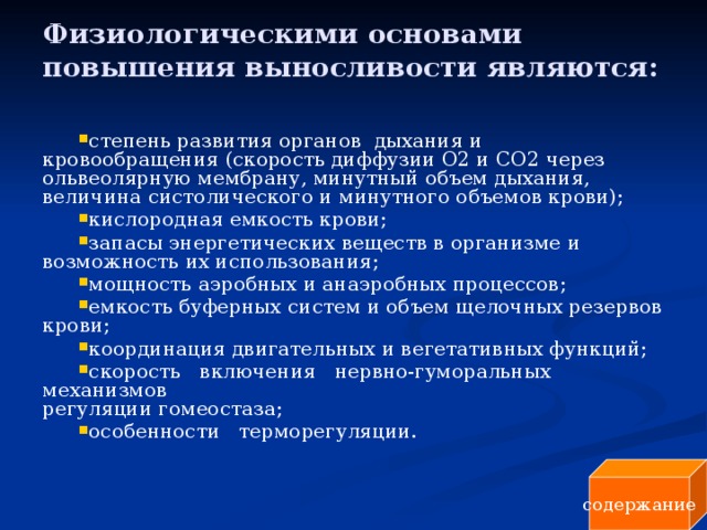 Физиологическими основами повышения выносливости являются:   степень развития органов дыхания и кровообращения (скорость диффузии О2 и СО2 через ольвеолярную мембрану, минутный объем дыхания, величина систолического и минутного объемов крови); кислородная емкость крови; запасы энергетических веществ в организме и возможность их использования; мощность аэробных и анаэробных процессов; емкость буферных систем и объем щелочных резервов крови; координация двигательных и вегетативных функций; скорость включения нервно-гуморальных механизмов  регуляции гомеостаза; особенности терморегуляции. содержание 