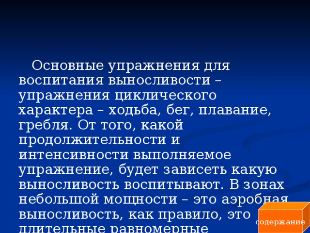 Основные упражнения для воспитания выносливости – упражнения циклического характера – ходьба, бег, плавание, гребля. От того, какой продолжительности и интенсивности выполняемое упражнение, будет зависеть какую выносливость воспитывают. В зонах небольшой мощности – это аэробная выносливость, как правило, это длительные равномерные упражнения. содержание 