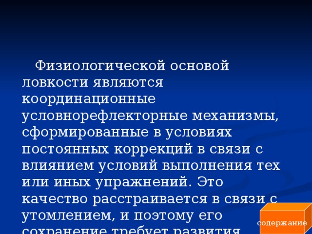 Физиологической основой ловкости являются координационные условнорефлекторные механизмы, сформированные в условиях постоянных коррекций в связи с влиянием условий выполнения тех или иных упражнений. Это качество расстраивается в связи с утомлением, и поэтому его сохранение требует развития выносливости. содержание 