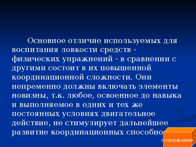 Основное отличие используемых для воспитания ловкости средств - физических упражнений - в сравнении с другими состоит в их повышенной координационной сложности . Они непременно должны включать элементы новизны, т.к. любое, освоенное до навыка и выполняемое в одних и тех же постоянных условиях двигательное действие, не стимулирует дальнейшее развитие координационных способностей. содержание 