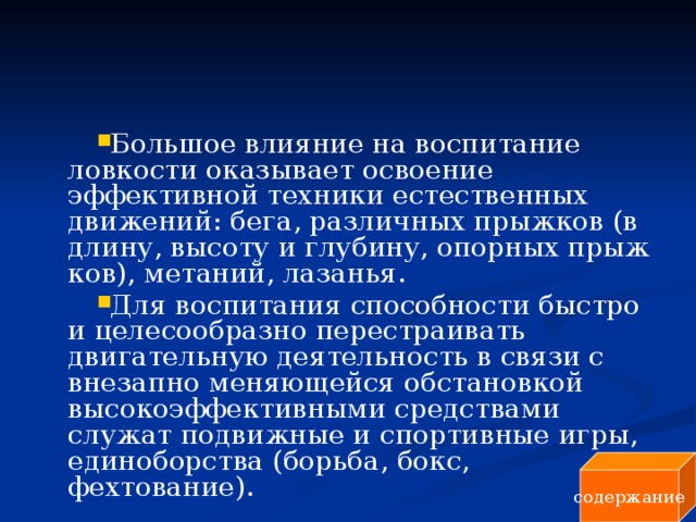 Большое влияние на воспитание ловкости оказывает освоение эффективной техники естественных движений: бега, различных прыжков (в длину, высоту и глубину, опорных прыж­ков), метаний, лазанья. Для воспитания способности быстро и целесообразно перестраивать двигательную деятельность в связи с внезапно меняющейся об­становкой высокоэффективными средствами служат подвижные и спортивные игры, единоборства (борьба, бокс, фехтование). содержание 