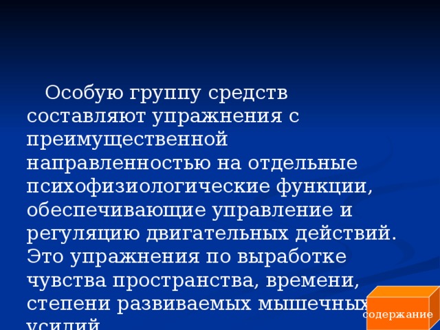 Особую группу средств составляют упражнения с преимущественной направленностью на отдельные психофизиологические функции, обеспечивающие управление и регуляцию двигательных действий. Это упражнения по выработке чувства пространства, времени, степени развиваемых мышечных усилий. содержание 