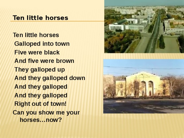 Ten little horses  Ten little horses  Galloped into town  Five were black  And five were brown  They galloped up  And they galloped down  And they galloped  And they galloped  Right out of town! Can you show me your horses…now? 