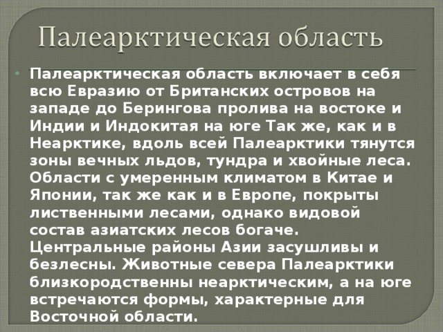 Палеарктическая область включает в себя всю Евразию от Британских островов на западе до Берингова пролива на востоке и Индии и Индокитая на юге Так же, как и в Неарктике, вдоль всей Палеарктики тянутся зоны вечных льдов, тундра и хвойные леса. Области с умеренным климатом в Китае и Японии, так же как и в Европе, покрыты лиственными лесами, однако видовой состав азиатских лесов богаче. Центральные районы Азии засушливы и безлесны. Животные севера Палеарктики близкородственны неарктическим, а на юге встречаются формы, характерные для Восточной области. 