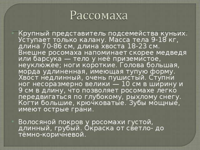 Крупный представитель подсемейства куньих. Уступает только калану. Масса тела 9-18 кг, длина 70-86 см, длина хвоста 18-23 см. Внешне росомаха напоминает скорее медведя или барсука — тело у неё приземистое, неуклюжее; ноги короткие. Голова большая, морда удлиненная, имеющая тупую форму. Хвост недлинный, очень пушистый. Ступни ног несоразмерно велики — 10 см в ширину и 9 см в длину, что позволяет росомахе легко передвигаться по глубокому, рыхлому снегу. Когти большие, крючковатые. Зубы мощные, имеют острые грани.  Волосяной покров у росомахи густой, длинный, грубый. Окраска от светло- до тёмно-коричневой. 