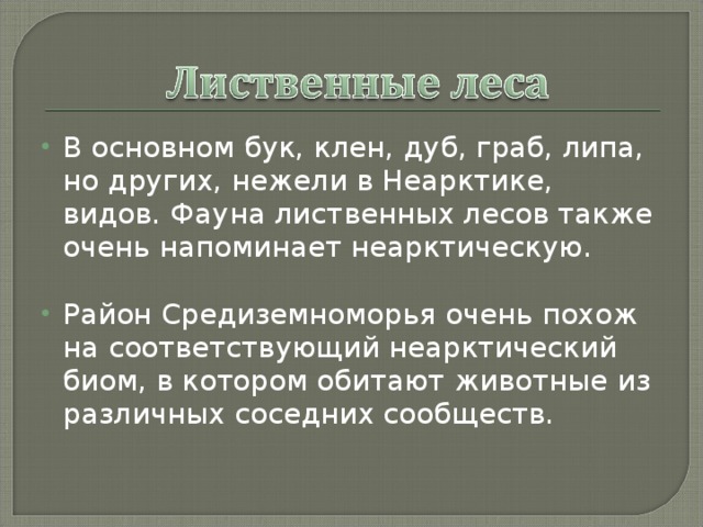 В основном бук, клен, дуб, граб, липа, но других, нежели в Неарктике, видов. Фауна лиственных лесов также очень напоминает неарктическую.  Район Средиземноморья очень похож на соответствующий неарктический биом, в котором обитают животные из различных соседних сообществ. 