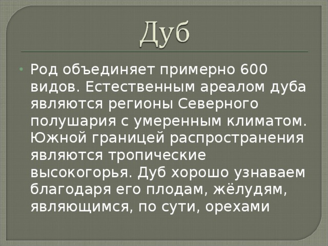 Род объединяет примерно 600 видов. Естественным ареалом дуба являются регионы Северного полушария с умеренным климатом. Южной границей распространения являются тропические высокогорья. Дуб хорошо узнаваем благодаря его плодам, жёлудям, являющимся, по сути, орехами 