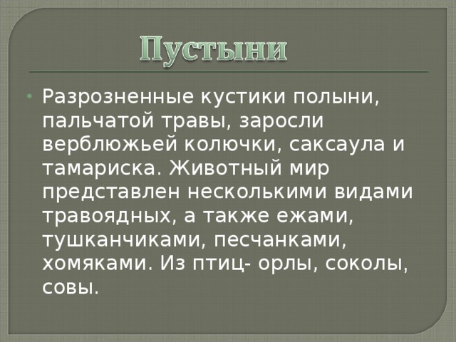 Разрозненные кустики полыни, пальчатой травы, заросли верблюжьей колючки, саксаула и тамариска. Животный мир представлен несколькими видами травоядных, а также ежами, тушканчиками, песчанками,  хомяками. Из птиц- орлы, соколы , совы. 