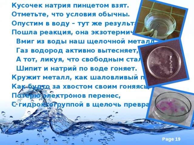 Кусочек натрия пинцетом взят. Отметьте, что условия обычны. Опустим в воду – тут же результат: Пошла реакция, она экзотермична.  Вмиг из воды наш щелочной металл  Газ водород активно вытесняет,  А тот, ликуя, что свободным стал,  Шипит и натрий по воде гоняет. Кружит металл, как шаловливый пес, Как будто за хвостом своим гоняясь, Потерю электронов перенес, С гидроксогруппой в щелочь превращаясь.  