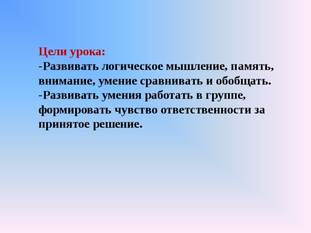 Цели урока: -Развивать логическое мышление, память, внимание, умение сравнивать и обобщать. -Развивать умения работать в группе, формировать чувство ответственности за принятое решение. 