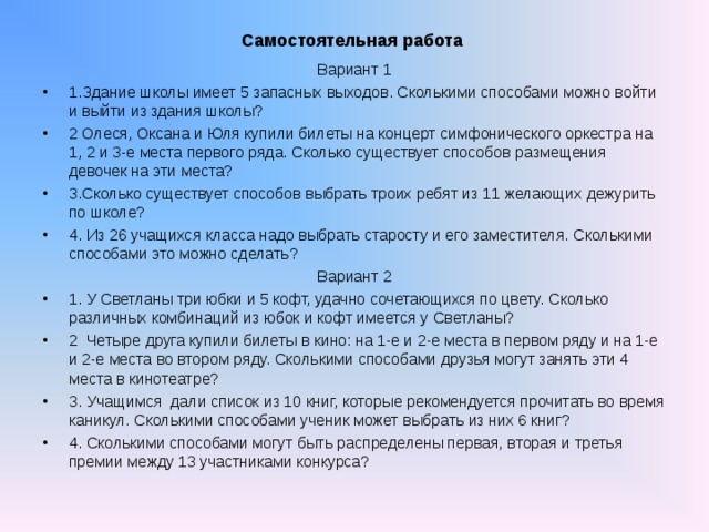 Самостоятельная работа   Вариант 1 1.Здание школы имеет 5 запасных выходов. Сколькими способами можно войти и выйти из здания школы? 2 Олеся, Оксана и Юля купили билеты на концерт симфонического оркестра на 1, 2 и 3-е места первого ряда. Сколько существует способов размещения девочек на эти места? 3.Сколько существует способов выбрать троих ребят из 11 желающих дежурить по школе? 4. Из 26 учащихся класса надо выбрать старосту и его заместителя. Сколькими способами это можно сделать? Вариант 2 1. У Светланы три юбки и 5 кофт, удачно сочетающихся по цвету. Сколько различных комбинаций из юбок и кофт имеется у Светланы? 2 Четыре друга купили билеты в кино: на 1-е и 2-е места в первом ряду и на 1-е и 2-е места во втором ряду. Сколькими способами друзья могут занять эти 4 места в кинотеатре? 3. Учащимся дали список из 10 книг, которые рекомендуется прочитать во время каникул. Сколькими способами ученик может выбрать из них 6 книг? 4. Сколькими способами могут быть распределены первая, вторая и третья премии между 13 участниками конкурса?  