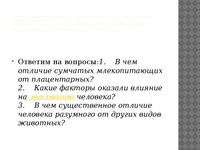   Задача: познакомиться с особенностями развития жизни на Земле в кайнозое;  выявить причины господства и вымирания гигантских пресмыкающихся и папоротникообразных . Ответим на вопросы: 1.    В чем отличие сумчатых млекопитающих от плацентарных?  2.    Какие факторы оказали влияние на эволюцию человека?  3.    В чем существенное отличие человека разумного от других видов животных? 