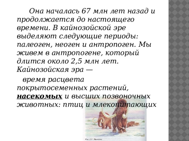  Она началась 67 млн лет назад и продолжается до настоящего времени. В кайнозойской эре выделяют следующие периоды: палеоген, неоген и антропоген. Мы живем в антропогене, который длится около 2,5 млн лет.  Кайнозойская эра —  время расцвета покрытосеменных растений, насекомых и высших позвоночных животных: птиц и млекопитающих                 
