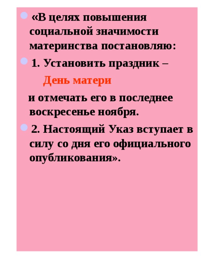 « В целях повышения социальной значимости материнства постановляю: 1. Установить праздник –  День матери   и отмечать его в последнее воскресенье ноября. 2. Настоящий Указ вступает в силу со дня его официального опубликования». 