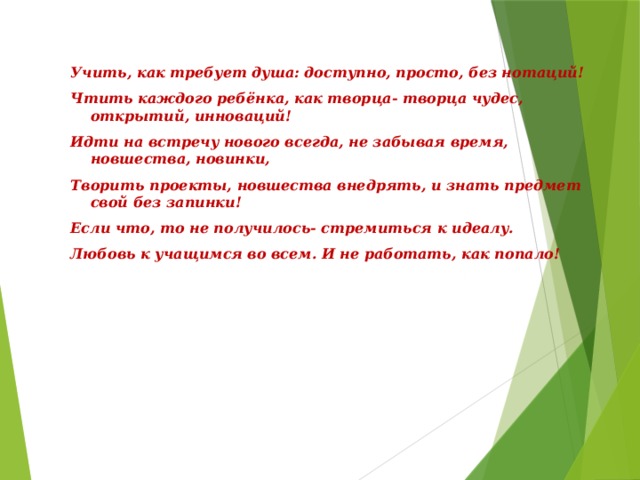 Учить, как требует душа: доступно, просто, без нотаций! Чтить каждого ребёнка, как творца- творца чудес, открытий, инноваций! Идти на встречу нового всегда, не забывая время, новшества, новинки, Творить проекты, новшества внедрять, и знать предмет свой без запинки! Если что, то не получилось- стремиться к идеалу. Любовь к учащимся во всем. И не работать, как попало! 