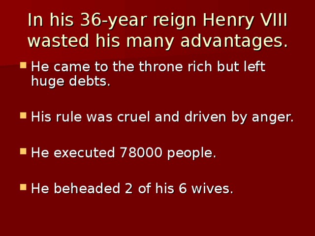 In his 36-year reign Henry VIII  wasted his many advantages. He came to the throne rich but left huge debts. His rule was cruel and driven by anger.  He executed 78000 people.  He beheaded 2 of his 6 wives. 