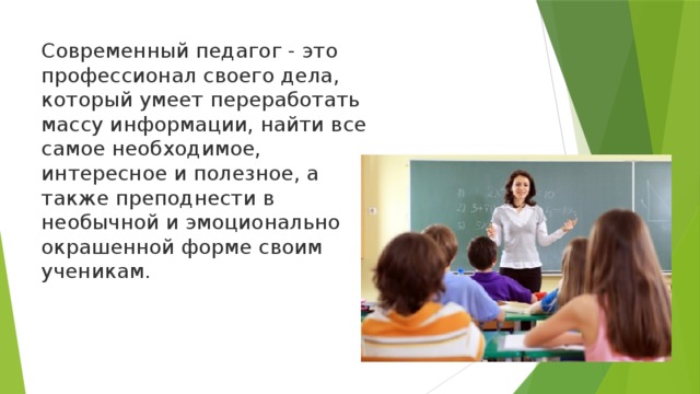 Современный педагог - это профессионал своего дела, который умеет переработать массу информации, найти все самое необходимое, интересное и полезное, а также преподнести в необычной и эмоционально окрашенной форме своим ученикам. 