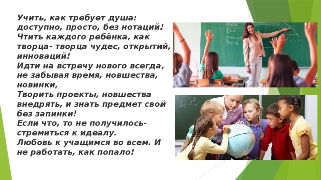 Учить, как требует душа: доступно, просто, без нотаций! Чтить каждого ребёнка, как творца- творца чудес, открытий, инноваций! Идти на встречу нового всегда, не забывая время, новшества, новинки, Творить проекты, новшества внедрять, и знать предмет свой без запинки! Если что, то не получилось- стремиться к идеалу. Любовь к учащимся во всем. И не работать, как попало! 