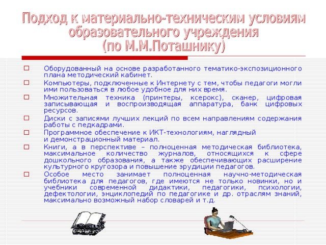 Оборудованный на основе разработанного тематико-экспозиционного плана методический кабинет. Компьютеры, подключенные к Интернету с тем, чтобы педагоги могли ими пользоваться в любое удобное для них время. Множительная техника (принтеры, ксерокс), сканер, цифровая записывающая и воспроизводящая аппаратура, банк цифровых ресурсов. Диски с записями лучших лекций по всем направлениям содержания работы с педкадрами. Программное обеспечение к ИКТ-технологиям, наглядный и демонстрационный материал. Книги, а в перспективе – полноценная методическая библиотека, максимальное количество журналов, относящихся к сфере дошкольного образования, а также обеспечивающих расширение культурного кругозора и повышение эрудиции педагогов. Особое место занимает полноценная научно-методическая библиотека для педагогов, где имеются не только новинки, но и учебники современной дидактики, педагогики, психологии, дефектологии, энциклопедий по педагогике и др. отраслям знаний, максимально возможный набор словарей и т.д. 