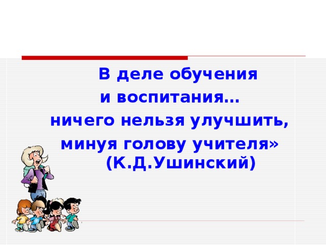  В деле обучения и воспитания… ничего нельзя улучшить, минуя голову учителя» (К.Д.Ушинский) 