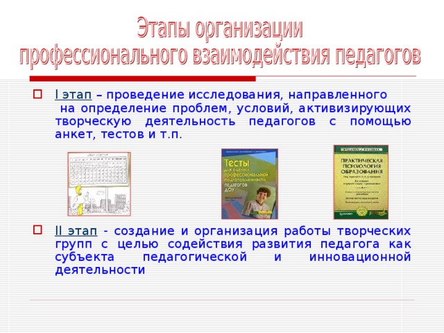 I этап – проведение исследования, направленного на определение проблем, условий, активизирующих творческую деятельность педагогов с помощью анкет, тестов и т.п. II этап - создание и организация работы творческих групп с целью содействия развития педагога как субъекта педагогической и инновационной деятельности 