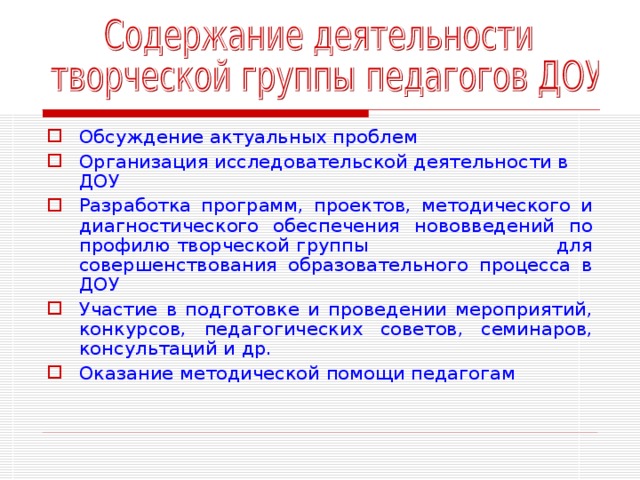 Обсуждение актуальных проблем Организация исследовательской деятельности в ДОУ Разработка программ, проектов, методического и диагностического обеспечения нововведений по профилю творческой группы для совершенствования образовательного процесса в ДОУ Участие в подготовке и проведении мероприятий, конкурсов, педагогических советов, семинаров, консультаций и др. Оказание методической помощи педагогам 