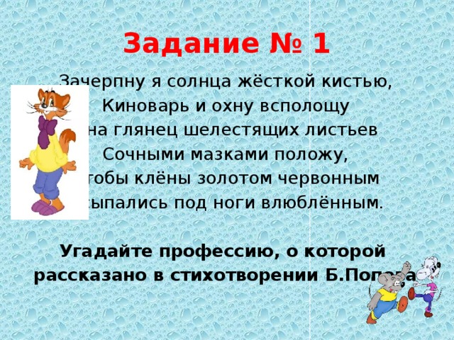 Задание № 1 Зачерпну я солнца жёсткой кистью, Киноварь и охну всполощу И на глянец шелестящих листьев Сочными мазками положу, Чтобы клёны золотом червонным Осыпались под ноги влюблённым.  Угадайте профессию, о которой рассказано в стихотворении Б.Попова