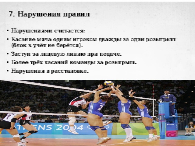  7. Нарушения  правил Нарушениями считается: Касание мяча одним игроком дважды за один розыгрыш (блок в учёт не берётся). Заступ за лицевую линию при подаче. Более трёх касаний команды за розыгрыш. Нарушения в расстановке. 