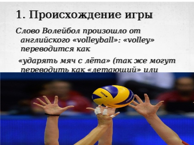 1. Происхождение игры Слово Волейбол произошло от английского «volleyball»: «volley» переводится как  «ударять мяч с лёта» (так же могут переводить как «летающий» или «парящий») и ball — это «мяч»   